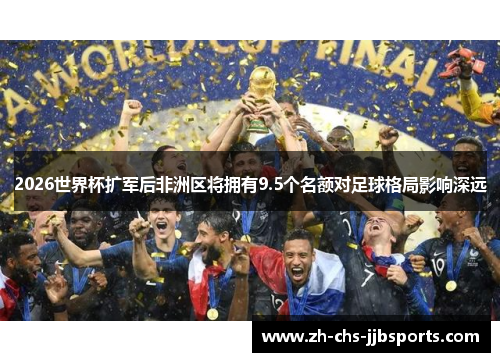 2026世界杯扩军后非洲区将拥有9.5个名额对足球格局影响深远