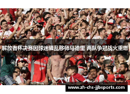 解放者杯决赛因球迷骚乱移师马德里 两队争冠战火重燃 解放者杯决赛因球迷骚乱移师马德里 两队争冠战火重燃