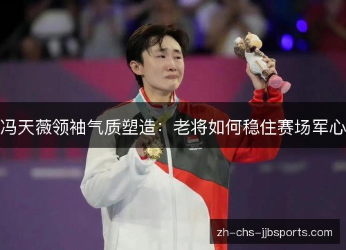 冯天薇领袖气质塑造:老将如何稳住赛场军心 冯天薇领袖气质塑造:老将如何稳住赛场军心